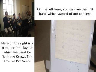 On the left here, you can see the first
band which started of our concert.
Here on the right is a
picture of the layout
which we used for
‘Nobody Knows The
Trouble I’ve Seen’
 