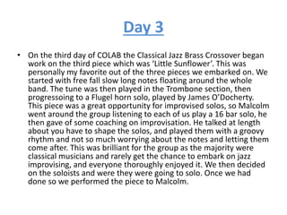 Day 3
• On the third day of COLAB the Classical Jazz Brass Crossover began
work on the third piece which was ‘Little Sunflower’. This was
personally my favorite out of the three pieces we embarked on. We
started with free fall slow long notes floating around the whole
band. The tune was then played in the Trombone section, then
progressoing to a Flugel horn solo, played by James O’Docherty.
This piece was a great opportunity for improvised solos, so Malcolm
went around the group listening to each of us play a 16 bar solo, he
then gave of some coaching on improvisation. He talked at length
about you have to shape the solos, and played them with a groovy
rhythm and not so much worrying about the notes and letting them
come after. This was brilliant for the group as the majority were
classical musicians and rarely get the chance to embark on jazz
improvising, and everyone thoroughly enjoyed it. We then decided
on the soloists and were they were going to solo. Once we had
done so we performed the piece to Malcolm.
 