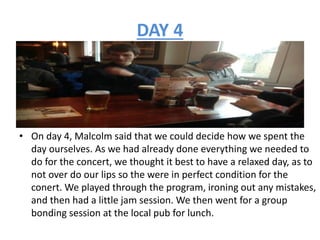 DAY 4
• On day 4, Malcolm said that we could decide how we spent the
day ourselves. As we had already done everything we needed to
do for the concert, we thought it best to have a relaxed day, as to
not over do our lips so the were in perfect condition for the
conert. We played through the program, ironing out any mistakes,
and then had a little jam session. We then went for a group
bonding session at the local pub for lunch.
 
