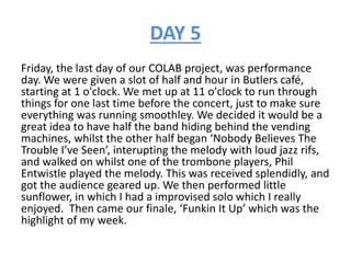 DAY 5
Friday, the last day of our COLAB project, was performance
day. We were given a slot of half and hour in Butlers café,
starting at 1 o'clock. We met up at 11 o'clock to run through
things for one last time before the concert, just to make sure
everything was running smoothley. We decided it would be a
great idea to have half the band hiding behind the vending
machines, whilst the other half began ‘Nobody Believes The
Trouble I’ve Seen’, interupting the melody with loud jazz rifs,
and walked on whilst one of the trombone players, Phil
Entwistle played the melody. This was received splendidly, and
got the audience geared up. We then performed little
sunflower, in which I had a improvised solo which I really
enjoyed. Then came our finale, ‘Funkin It Up’ which was the
highlight of my week.
 