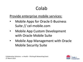 Colab
Provide enterprise mobile services:
• Mobile Apps for Oracle E-Business
Suite // cel-mobile.com
• Mobile App Custom Development
with Oracle Mobile Suite
• Mobile App Management with Oracle
Mobile Security Suite
Collaborative Solutions – e-Health – Pitching & Networking Event
27 March 2014
 