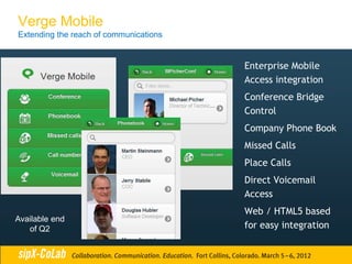 Verge Mobile
Extending the reach of communications


                                        Enterprise Mobile
                                        Access integration
                                        Conference Bridge
                                        Control
                                        Company Phone Book
                                        Missed Calls
                                        Place Calls
                                        Direct Voicemail
                                        Access
                                        Web / HTML5 based
Available end
   of Q2                                for easy integration
 