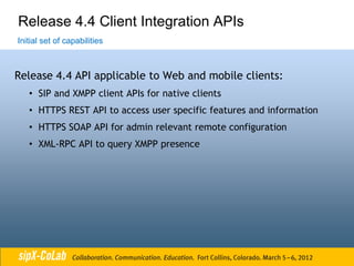 Release 4.4 Client Integration APIs
Initial set of capabilities



Release 4.4 API applicable to Web and mobile clients:
   • SIP and XMPP client APIs for native clients
   • HTTPS REST API to access user specific features and information
   • HTTPS SOAP API for admin relevant remote configuration
   • XML-RPC API to query XMPP presence
 