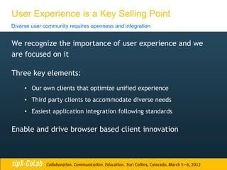 User Experience is a Key Selling Point
Diverse user community requires openness and integration


We recognize the importance of user experience and we
are focused on it

Three key elements:
     • Our own clients that optimize unified experience
     • Third party clients to accommodate diverse needs
     • Easiest application integration following standards

Enable and drive browser based client innovation
 