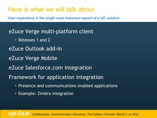 Here is what we will talk about
User experience is the single most important aspect of a UC solution


eZuce Verge multi-platform client
    • Releases 1 and 2

eZuce Outlook add-in
eZuce Verge Mobile
eZuce Salesforce.com integration
Framework for application integration
    • Presence and communications enabled applications
    • Example: Zimbra integration
 