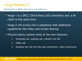 Verge Release 2
Evolving from a 3PCC client into a real softphone


 • Verge 1 is a 3PCC (Third Party Call Controller) and a IM
   client in the same time

 • Verge 2 will evolve into a softphone with additional
   capabilities like Video and Screen Sharing

 • Pictures below outline some of the new features:
        1.   Incoming call, ongoing call, transfer the call
        2.   Video call
        3.   Escalate the call into the user conference, video conference
 
