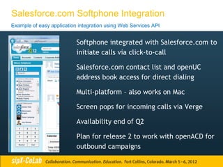 Salesforce.com Softphone Integration
Example of easy application integration using Web Services API


                           Softphone integrated with Salesforce.com to
                           initiate calls via click-to-call

                           Salesforce.com contact list and openUC
                           address book access for direct dialing

                           Multi-platform – also works on Mac

                           Screen pops for incoming calls via Verge

                           Availability end of Q2

                           Plan for release 2 to work with openACD for
                           outbound campaigns
 
