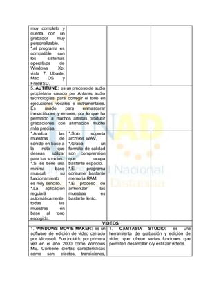 muy completo y 
cuenta con un 
grabador muy 
personalizable. 
*.el programa es 
compatible con 
los sistemas 
operativos de 
Windows Xp, 
vista 7, Ubunte, 
Mac OS y 
FreeBSD. 
5. AUTITUNE: es un proceso de audio 
propietario creado por Antares audio 
technologies para corregir el tono en 
ejecuciones vocales e instrumentales. 
Es usado para enmascarar 
inexactitudes y errores, por lo que ha 
permitido a muchos artistas producir 
grabaciones con afirmación mucho 
más precisa. 
*.Analiza las 
muestras de 
sonido en base a 
la nota que 
deseas utilizar 
para tus sonidos. 
*.Si se tiene una 
mínima base 
musical, su 
funcionamiento 
es muy sencillo. 
*.La aplicación 
regulará 
automáticamente 
todas las 
muestras en 
base al tono 
escogido. 
*.Solo soporta 
archivos WAV. 
*.Graba un 
formato de calidad 
son comprensión 
que ocupa 
bastante espacio. 
*.El programa 
consume bastante 
memoria RAM. 
*.El proceso de 
armonizar las 
muestras es 
bastante lento. 
VIDEOS 
1. WINDOWS MOVIE MAKER: es un 
software de edición de video cerrado 
por Microsoft. Fue incluido por primera 
vez en el año 2000 como Windows 
ME. Contiene ciertas características 
como son: efectos, transiciones, 
1. CAMTASIA STUDIO: es una 
herramienta de grabación y edición de 
video que ofrece varias funciones que 
permiten desarrollar o/y estilizar videos. 
 