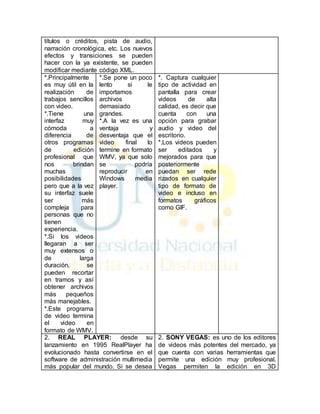 títulos o créditos, pista de audio, 
narración cronológica, etc. Los nuevos 
efectos y transiciones se pueden 
hacer con la ya existente, se pueden 
modificar mediante código XML. 
*.Principalmente 
es muy útil en la 
realización de 
trabajos sencillos 
con video. 
*.Tiene una 
interfaz muy 
cómoda a 
diferencia de 
otros programas 
de edición 
profesional que 
nos brindan 
muchas 
posibilidades 
pero que a la vez 
su interfaz suele 
ser más 
compleja para 
personas que no 
tienen 
experiencia. 
*.Si los videos 
llegaran a ser 
muy extensos o 
de larga 
duración, se 
pueden recortar 
en tramos y así 
obtener archivos 
más pequeños 
más manejables. 
*.Este programa 
de video termina 
el video en 
formato de WMV. 
*.Se pone un poco 
lento si le 
importamos 
archivos 
demasiado 
grandes. 
*.A la vez es una 
ventaja y 
desventaja que el 
video final lo 
termine en formato 
WMV, ya que solo 
se podría 
reproducir en 
Windows media 
player. 
*. Captura cualquier 
tipo de actividad en 
pantalla para crear 
videos de alta 
calidad, es decir que 
cuenta con una 
opción para grabar 
audio y video del 
escritorio. 
*.Los videos pueden 
ser editados y 
mejorados para que 
posteriormente 
puedan ser rede 
rizados en cualquier 
tipo de formato de 
video e incluso en 
formatos gráficos 
como GIF. 
2. REAL PLAYER: desde su 
lanzamiento en 1995 RealPlayer ha 
evolucionado hasta convertirse en el 
software de administración multimedia 
más popular del mundo. Si se desea 
2. SONY VEGAS: es uno de los editores 
de videos más potentes del mercado, ya 
que cuenta con varias herramientas que 
permite una edición muy profesional. 
Vegas permiten la edición en 3D 
 