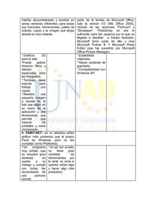 interfaz descentralizada y dividida en 
varias ventanas diferentes, para todas 
sus funciones: herramientas, paleta de 
colores, capas y la imagen que tenga 
abierta en ese instante. 
parte de la familia de Microsoft Office, 
solo la versión 9.0 (MS Office 2000), 
incluido en las versiones “Premium” y 
“Developer”. PhotoDraw en era lo 
suficiente para los usuarios por lo que no 
llegaba a desafiar a Adobe ilustrador, 
Microsoft tomó parte de ello y creo 
Microsoft Picture It! Y Microsoft Photo 
Editor (que fue sucedido por Microsoft 
Office Picture Manager). 
*.Gráficos 3D 
para la web. 
*Puede aplicar 
diversos filtros y 
efectos 
especiales para 
las fotografías. 
*.También tiene 
soporte para 
trabajo con 
capas. 
*.Muestra una 
pequeña imagen 
a escala de la 
foto que eligió en 
su menú de la 
aplicación y una 
herramienta que 
permite que 
captura de 
pantallas y viene 
incorporada. 
*.Estabilidad 
mejorada. 
*.Nuevo asistente de 
guardado. 
*.Compatibilidad con 
Windows XP. 
5. PAINT.NET: es un atractivo editor 
gráfico más poderoso que el propio 
Paint de Windows, pero no tan 
complejo como Photoshop. 
*.Un programa 
muy simple, que 
no requiere gran 
destreza en 
cuanto a su 
manejo y cumple 
con todas las 
necesidades de 
una persona 
normal. 
*.Al ser tan simple, 
no tiene gran 
variedad de 
herramientas, por 
lo tanto no sirve si 
quieres editar algo 
y hacer algo más 
productivo. 
 
