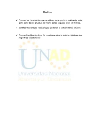 Objetivos 
 Conocer las herramientas que se utilizan en un producto multimedia tanto 
gratis como de uso privativo, así mismo donde se pueda tener subdominio. 
 Identificar las ventajas y desventajas que tienen el software libre y privativo. 
 Conocer los diferentes tipos de formatos de almacenamiento digital con sus 
respectivas características 
 