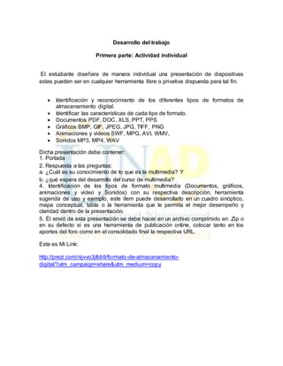 Desarrollo del trabajo 
Primera parte: Actividad individual 
El estudiante diseñara de manera individual una presentación de diapositivas 
estas pueden ser en cualquier herramienta libre o privativa dispuesta para tal fin. 
 Identificación y reconocimiento de los diferentes tipos de formatos de 
almacenamiento digital. 
 Identificar las características de cada tipo de formato. 
 Documentos PDF, DOC, XLS, PPT, PPS 
 Gráficos BMP, GIF, JPEG, JPG, TIFF, PNG 
 Animaciones y videos SWF, MPG, AVI, WMV, 
 Sonidos MP3, MP4, WAV 
Dicha presentación debe contener: 
1. Portada 
2. Respuesta a las preguntas: 
a. ¿Cuál es su conocimiento de lo que es la multimedia? Y 
b. ¿qué espera del desarrollo del curso de multimedia? 
4. Identificación de los tipos de formato multimedia (Documentos, gráficos, 
animaciones y video y Sonidos) con su respectiva descripción, herramienta 
sugerida de uso y ejemplo, este ítem puede desarrollarlo en un cuadro sinóptico, 
mapa conceptual, tabla o la herramienta que le permita el mejor desempeño y 
claridad dentro de la presentación. 
5. Él envió de esta presentación se debe hacer en un archivo comprimido en .Zip o 
en su defecto si es una herramienta de publicación online, colocar tanto en los 
aportes del foro como en el consolidado final la respectiva URL. 
Este es Mi Link: 
http://prezi.com/nijvvo3jlbb9/formato-de-almacenamiento-digital/? 
utm_campaign=share&utm_medium=copy 
 