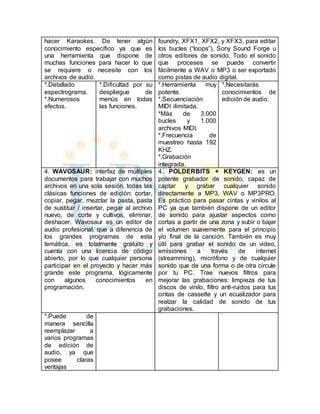 hacer Karaokes. De tener algún 
conocimiento específico ya que es 
una herramienta que dispone de 
muchas funciones para hacer lo que 
se requiere o necesite con los 
archivos de audio. 
foundry, XFX1, XFX2, y XFX3, para editar 
los bucles (“loops”), Sony Sound Forge u 
otros editores de sonido. Todo el sonido 
que proceses se puede convertir 
fácilmente a WAV o MP3 o ser exportado 
como pistas de audio digital. 
*.Detallado 
espectrograma. 
*.Numerosos 
efectos. 
*.Dificultad por su 
despliegue de 
menús en todas 
las funciones. 
*.Herramienta muy 
potente. 
*.Secuenciación 
MIDI ilimitada. 
*Más de 3.000 
bucles y 1.000 
archivos MIDI. 
*.Frecuencia de 
muestreo hasta 192 
KHZ. 
*.Grabación 
integrada. 
*.Necesitarás 
conocimientos de 
edición de audio. 
4. WAVOSAUR: interfaz de múltiples 
documentos para trabajar con muchos 
archivos en una sola sesión, todas las 
clásicas funciones de edición: cortar, 
copiar, pegar, mezclar la pasta, pasta 
de sustituir / insertar, pegar al archivo 
nuevo, de corte y cultivos, eliminar, 
deshacer. Wavosaur es un editor de 
audio profesional, que a diferencia de 
los grandes programas de esta 
temática, es totalmente gratuito y 
cuenta con una licencia de código 
abierto, por lo que cualquier persona 
participar en el proyecto y hacer más 
grande este programa, lógicamente 
con algunos conocimientos en 
programación. 
4. POLDERBITS + KEYGEN: es un 
potente grabador de sonido, capaz de 
captar y grabar cualquier sonido 
directamente a MP3, WAV o MP3PRO. 
Es práctico para pasar cintas y vinilos al 
PC ya que también dispone de un editor 
de sonido para ajustar aspectos como 
cortas a partir de una zona y subir o bajar 
el volumen suavemente para el principio 
y/o final de la canción. También es muy 
útil para grabar el sonido de un video, 
emisiones a través de internet 
(streamming), micrófono y de cualquier 
sonido que de una forma o de otra circule 
por tu PC. Trae nuevos filtros para 
mejorar las grabaciones: limpieza de tus 
discos de vinilo, filtro anti-ruidos para tus 
cintas de cassette y un ecualizador para 
realzar la calidad de sonido de tus 
grabaciones. 
*.Puede de 
manera sencilla 
reemplazar a 
varios programas 
de edición de 
audio, ya que 
posee claras 
ventajas 
 