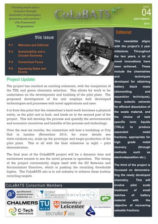 “Turning waste into a
resource through
innovative technologies,
processes and services”
(7th Framework
Programme)
ISSUE
04SEPTEMBER
2015
this issue
P.1 Welcome and Editorial
P.2 Sustainability and a
Circular Economy
P.4 Consortium Focus
P.6 Upcoming Dates and
Events
Project Update:
The project has reached an exciting milestone, with the completion of
the TSIL and green chemistry selection. This allows for work to be
undertaken on the development and building of the pilot plant. The
proposed development of the unit employs well developed
technologies and processes with novel applications and uses.
It is from this point that the consortium’s hard work becomes a physical
entity, as the pilot unit is built, and leads on to the second part of the
project. This will develop the process and quantify the environmental
and economic incentives and benefits of the process and technology.
Over the next six months, the consortium will host a workshop at City
Hall in London (November 2015, for more details see
www.colabats.eu), scale-up the prototype and begin production of the
pilot plant. This is all with the final milestone in sight – pilot
demonstration.
The final year of the CoLaBATS project will be a dynamic time and
excitement mounts to see the novel process in operation. The timing
of the project conveniently aligns itself with the EU Batteries and
Accumulators Directive, which is pushing the recycling thresholds
higher. The CoLaBATS aim is to aid industry to achieve these battery
recycling targets.
CoLaBATS Consortium Members
Editorial:
This newsletter aligns
with the project’s 2 year
milestone. Throughout
the two years, a lot of
novel innovations have
been achieved. These
include the chemistries
and techniques
developed for obtaining
battery black mass
(dismantling and
separation techniques),
deep eutectic solvents
for efficient dissolution of
the waste material, and
the choice of task
specific ionic liquids
(TSILs) to produce
separated metal
fractions, appropriate for
high grade metal
recovery (through
methods such as
electrodeposition etc.).
The third of the project is
focussed on demonstra-
ting the newly developed
chemistry. This will
involve pilot scale
treatment of small
batches of battery
material with the
objective of recovering
saleable fractions.
 