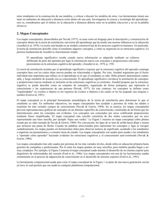 otros estudiantes en la construcción de sus modelos, y criticar o discutir los modelos de otros. Las herramientas tienen uso
tanto en ambientes de educación a distancia como dentro de una aula. Investigamos la ciencia y tecnología del aprendizaje,
esto es, consideramos que el énfasis en la educación a distancia debería estar en la palabra educación y no en la palabra
distancia.

2. Mapas Conceptuales
Los mapas conceptuales, desarrollados por Novak (1977), se usan como un lenguaje para la descripción y comunicación de
conceptos dentro de la teoría de asimilación, una teoría del aprendizaje que ha tenido una enorme influencia en la educación
(Ausubel et al, 1978). La teoría está basada en un modelo constructivista de los procesos cognitivos humanos. En particular,
la teoría de asimilación describe cómo el estudiante adquiere conceptos, y cómo se organizan en su estructura cognitiva. La
premisa fundamental de Ausubel es ilusoriamente simple:
El aprendizaje significativo resulta cuando nueva información es adquirida mediante un esfuerzo
deliberado de parte del aprendiz por ligar la información nueva con conceptos o proposiciones relevantes
preexistentes en la estructura cognitiva del aprendiz. (Ausubel et al., 1978, p. 159)
La teoría de asimilación acentúa que el aprendizaje significativo requiere que la estructura cognitiva del aprendiz contenga
conceptos base con los cuales ideas nuevas puedan ser relacionadas o ligadas. Por esto, Ausubel argumenta que el factor
individual más importante que influye en el aprendizaje es lo que el estudiante ya sabe. Debe primero determinarse cuánto
sabe, y luego enseñarle de acuerdo con su conocimiento. El aprendizaje significativo involucra la asimilación de conceptos
y proposiciones nuevas mediante su inclusión en las estructuras cognitivas ya existentes. Ausubel propone que la estructura
cognitiva se puede describir como un conjunto de conceptos, organizado de forma jerárquica, que representa el
conocimiento y las experiencias de una persona (Novak, 1977). En este contexto, los conceptos se definen como
“regularidades” en eventos u objetos (o los registros de eventos u objetos) a los cuales se les ha asignado una etiqueta o
nombre (Ford et al, 1991).
El mapa conceptual es la principal herramienta metodológica de la teoría de asimilación para determinar lo que el
estudiante ya sabe. En ambientes educativos, los mapas conceptuales han ayudado a personas de todas las edades a
examinar los más variados campos de conocimiento (Novak & Gowin, 1984). En su esencia, los mapas conceptuales
proveen representaciones gráficas de conceptos en un dominio específico de conocimiento, construidas de tal forma que las
interrelaciones entre los conceptos son evidentes. Los conceptos son conectados por arcos codificando proposiciones
mediante frases simplificadas. El mapa conceptual más sencillo consistiría de dos nodos conectados por un arco
representando una frase sencilla, por ejemplo ‘hojas son verdes.’ La Figura 1 muestra un mapa conceptual cobre plantas
creado por un niño (tomado de Novak & Gowin, 1984). Por convención, las ligas de se leen de arriba hacia abajo a menos
que incluyan una punta de flecha. Cuando las palabras seleccionadas para representar los conceptos y ligas se escogen
cuidadosamente, los mapas pueden ser herramientas útiles para observar matices de significado, ayudando a los estudiantes
a organizar sus pensamientos y a resumir áreas de estudio. Las mapas conceptuales son usados para ayudar a los estudiantes
a “aprender cómo aprender” haciendo evidentes las estructuras cognitivas y el conocimiento auto-construido (Novak &
Gowin, 1984).
Los mapas conceptuales han sido usados por personas de los más variados niveles, desde niños en educación primaria hasta
gerentes de compañías y profesionales. Por lo tanto los mapas pueden ser muy sencillos, pero también pueden llegar a ser
muy complejos. Por ejemplo, la Figura 2 muestra el mapa conceptual usado durante el desarrollo de un sistema experto para
diagnóstico de enfermedades del corazón (Ford et al., 1996). Los mapas conceptuales son una de las herramientas usadas
comúnmente en el proceso de adquisición de conocimiento en el desarrollo de sistemas expertos (Ford et al., 1991).
La herramienta computacional usada para crear el mapa conceptual de la Figura 1 es parte de una nueva generación escrita
en Java, lo cual permite que sea usada en cualquier plataforma computacional.

-2-

 
