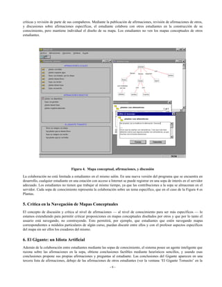críticas y revisión de parte de sus compañeros. Mediante la publicación de afirmaciones, revisión de afirmaciones de otros,
y discusiones sobre afirmaciones específicas, el estudiante colabora con otros estudiantes en la construcción de su
conocimiento, pero mantiene individual el diseño de su mapa. Los estudiantes no ven los mapas conceptuales de otros
estudiantes.

Figura 4. Mapa conceptual, afirmaciones, y discusión
La colaboración no está limitada a estudiantes en el mismo salón. En una nueva versión del programa que se encuentra en
desarrollo, cualquier estudiante en una estación con acceso a Internet se puede registrar en una sopa de interés en el servidor
adecuado. Los estudiantes no tienen que trabajar al mismo tiempo, ya que las contribuciones a la sopa se almacenan en el
servidor. Cada sopa de conocimiento representa la colaboración sobre un tema específico, que en el caso de la Figura 4 es
Plantas.

5. Crítica en la Navegación de Mapas Conceptuales
El concepto de discusión y crítica al nivel de afirmaciones — al nivel de conocimiento para ser más específicos — lo
estamos extendiendo para permitir criticar proposiciones en mapas conceptuales diseñados por otros y que por lo tanto el
usuario está navegando, no construyendo. Esto permitirá, por ejemplo, que estudiantes que estén navegando mapas
correspondientes a módulos particulares de algún curso, puedan discutir entre ellos y con el profesor aspectos específicos
del mapa sin ser ellos los creadores del mismo.

6. El Gigante: un Idiota Artificial
Además de la colaboración entre estudiantes mediante las sopas de conocimiento, el sistema posee un agente inteligente que
razona sobre las afirmaciones en la sopa, obtiene conclusiones factibles mediante heurísticos sencillos, y usando esas
conclusiones propone sus propias afirmaciones y preguntas al estudiante. Las conclusiones del Gigante aparecen en una
tercera lista de afirmaciones, debajo de las afirmaciones de otros estudiantes (ver la ventana ‘El Gigante Tomasito’ en la
-6-

 