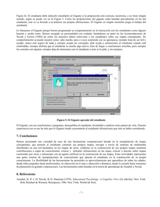 Figura 4). El estudiante debe indicarle (enseñarle) al Gigante si la proposición está correcta, incorrecta, o no tiene ningún
sentido, según se puede ver en la Figura 5. Como las proposiciones del gigante están basadas parcialmente en las del
estudiante, este se ve forzado a re-analizar sus propias afirmaciones. El Gigante en ningún momento juzga el trabajo del
estudiante.
Le llamamos el Gigante porque hemos programado su comportamiento en la interacción con los estudiantes como alguien
buenón y medio tonto. Hemos escogido su personalidad con cuidado, basándonos en parte en las recomendaciones de
Novak y Gowin (1984) de cómo los maestros deben entrevistar a los estudiantes sobre sus mapas conceptuales. Su
comportamiento se puede resumir como: sabe mucho, pero a veces sorprende con su ignorancia; siempre trata de ser útil y
ayudar, nunca está seguro de nada y siempre acepta ser corregido; pide ayuda y aclaraciones al estudiante cuando está
confundido; siempre disfruta que el estudiante le enseñe algo nuevo; trata de llegar a conclusiones sencillas, pero siempre
las consulta con alguien; siempre deja de interactuar con el estudiante si éste se lo pide, y sin enojarse.

Figura 5. El Gigante aprende del estudiante
El Gigante, con sus conclusiones y preguntas, desequilibra al estudiante, forzándolo a analizar otros puntos de vista. Nuestra
experiencia con su uso ha sido que el Gigante tiende a presentarle al estudiante afirmaciones que éste no había considerado.

7. Conclusiones
Hemos presentado una variedad de usos de una herramienta computacional basada en la manipulación de mapas
conceptuales, que permite al estudiante construir sus propios mapas, navegar a través de sistemas de multimedia
distribuidos en una red basándose en los mapas de otros, colaborar en la construcción de sus propios mapas mediante
contribuciones a sopas de conocimiento, criticar y defender afirmaciones en las sopas, criticar o discutir sobre mapas
construidos por otros, e interactuar con un agente artificial en la construcción de sus mapas. Estas actividades representan
una gama extensa de manipulaciones de conocimiento que apoyan al estudiante en la construcción de su propio
conocimiento. La flexibilidad de las herramientas ha permitido su aprovechamiento por aprendices de todas las edades,
desde niños pequeños hasta profesionales, en educación en el aula y educación a distancia, desde la escuela hasta reuniones
de planeación en grandes corporaciones. Las herramientas están basadas en la teoría de aprendizaje de Ausubel y Novak.

8. Referencias
Ausubel, D. P, J. D. Novak, & H. Hanesian (1978). Educational Psychology: A Cognitive View (2a edición). New York:
Holt, Rinehart & Winston. Reimpreso, 1986. New York: Warbel & Peck.

-7-

 