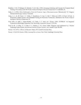 Bradshaw, J. M., D. Madigan, D., Richards, T. & G. Boy. (1993). Emerging technology and Concepts for Computer-Based
Training, Proceedings of the 6th Florida Artificial Intelligence Research Symposium, Ft. Lauderdale, FL.
Cañas, A. J. (1993). Niños Colaborando a Través de Fronteras: Logo y Telecomunicaciones, Memorias del VI Congreso
Internacional de Logo, Caracas, Venezuela.
Cañas, A. J., K. M. Ford, J. C. Coffey, T. Reichherzer, N. Suri, G. Hill, T. Mitrovich (1997). El-Tech: El-Tech: A
Performance Support System with Embedded Training for Electronics Technicians, submitted to the Florida Artificial
Intelligence Research Symposium, FL.
Ford, K.M., H. Stahl, J. Adams-Webber, A.J. Cañas, J. C. Jones, & J. Novak. (1991). ICONKAT: An Integrated
Constructivist Knowledge Acquisition Tool. Knowledge Acquisition Journal 3: 215-236.
Ford, K. M., J. Coffey, A. J. Cañas, E. J. Andrews, C. W. Turner (1996). Diagnosis and Explanation by a Nuclear
Cardiology Expert System, International Journal of Expert Systems, vol 9, number 4, pp. 499-506.
Novak, J. D. (1977). A Theory of Education. Ithaca, NY: Cornell University Press.
Novak, J. D. & D. B. Gowin. (1984). Learning How to Learn. New York: Cambridge University Press.

-8-

 