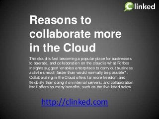 Reasons to
collaborate more
in the Cloud
The cloud is fast becoming a popular place for businesses
to operate, and collaboration on the cloud is what Forbes
Insights suggest ‘enables enterprises to carry out business
activities much faster than would normally be possible’*.
Collaborating in the Cloud offers far more freedom and
flexibility than doing it on internal servers, and collaboration
itself offers so many benefits, such as the five listed below.

http://clinked.com

 