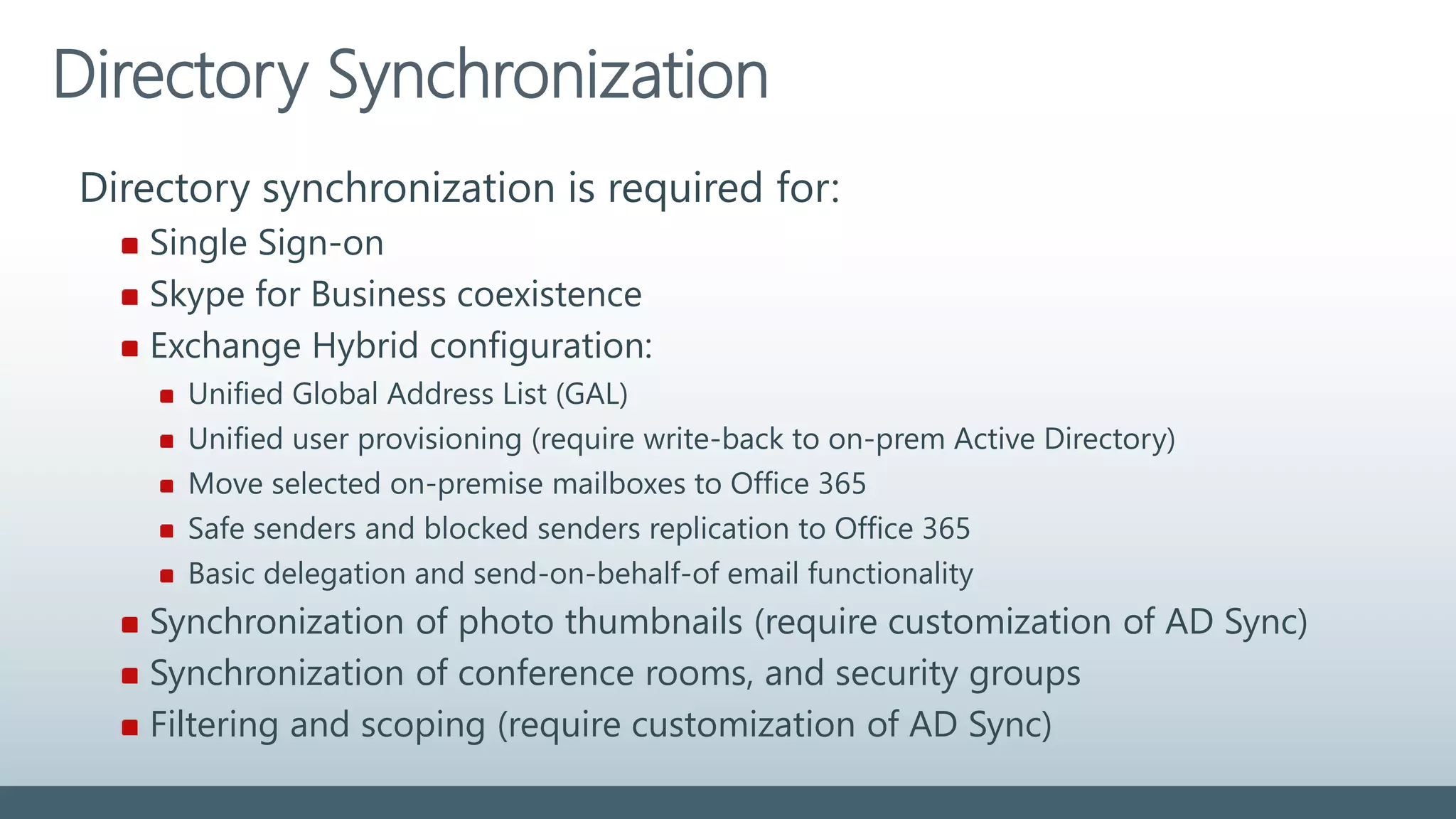 Directory Synchronization
Directory synchronization is required for:
Single Sign-on
Skype for Business coexistence
Exchange Hybrid configuration:
Unified Global Address List (GAL)
Unified user provisioning (require write-back to on-prem Active Directory)
Move selected on-premise mailboxes to Office 365
Safe senders and blocked senders replication to Office 365
Basic delegation and send-on-behalf-of email functionality
Synchronization of photo thumbnails (require customization of AD Sync)
Synchronization of conference rooms, and security groups
Filtering and scoping (require customization of AD Sync)
 