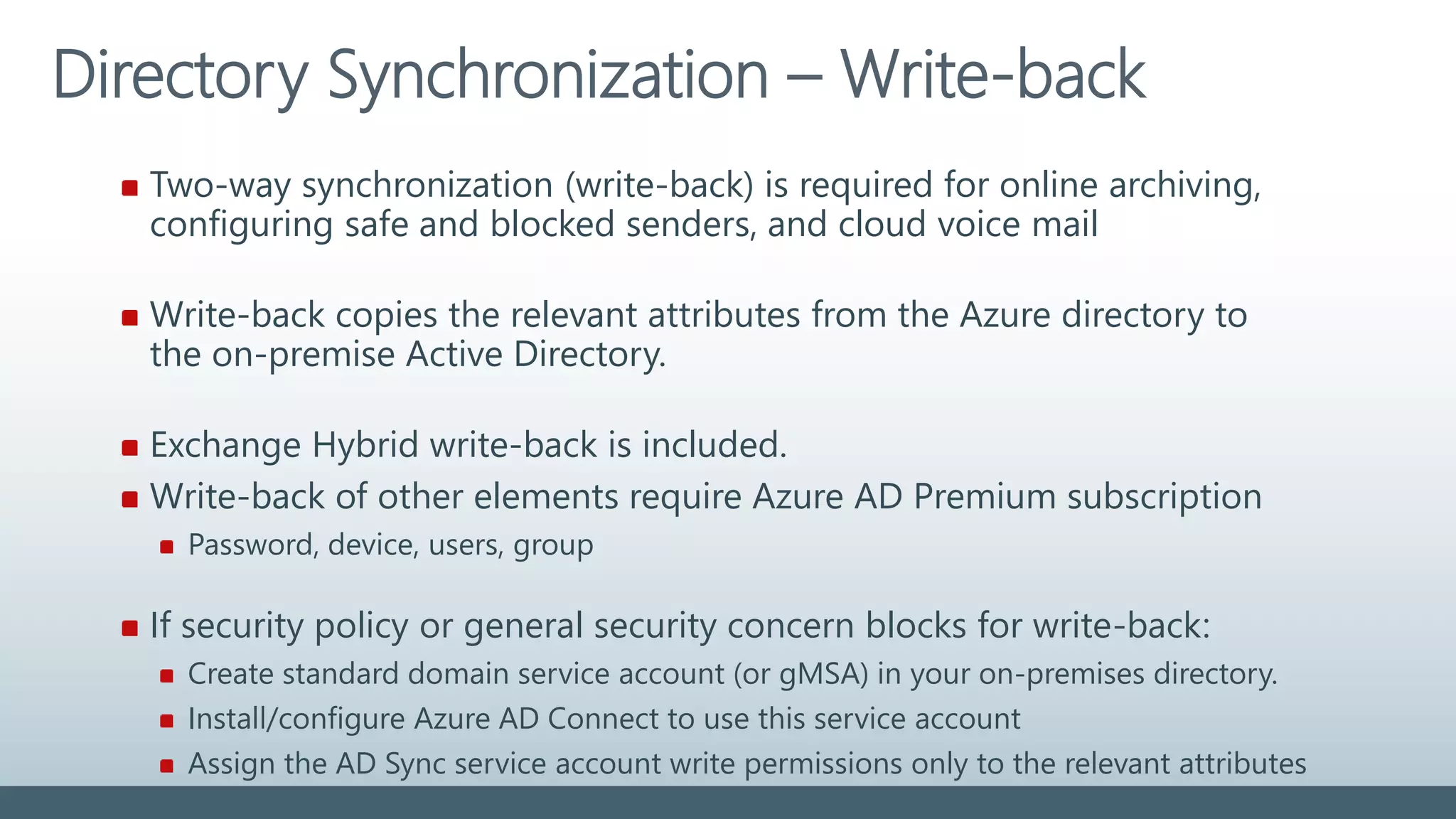 Directory Synchronization – Write-back
Two-way synchronization (write-back) is required for online archiving,
configuring safe and blocked senders, and cloud voice mail
Write-back copies the relevant attributes from the Azure directory to
the on-premise Active Directory.
Exchange Hybrid write-back is included.
Write-back of other elements require Azure AD Premium subscription
Password, device, users, group
If security policy or general security concern blocks for write-back:
Create standard domain service account (or gMSA) in your on-premises directory.
Install/configure Azure AD Connect to use this service account
Assign the AD Sync service account write permissions only to the relevant attributes
 