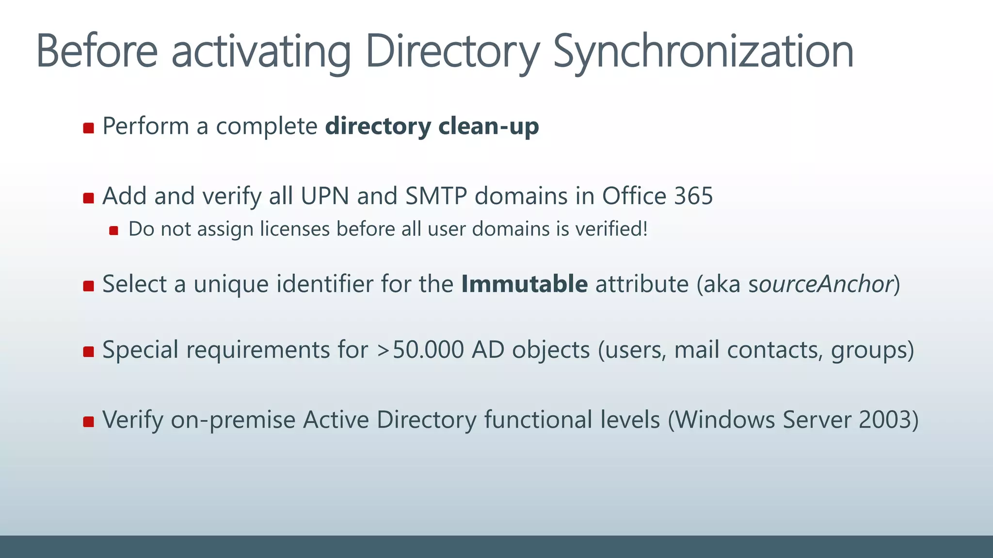 Before activating Directory Synchronization
Perform a complete directory clean-up
Add and verify all UPN and SMTP domains in Office 365
Do not assign licenses before all user domains is verified!
Select a unique identifier for the Immutable attribute (aka sourceAnchor)
Special requirements for >50.000 AD objects (users, mail contacts, groups)
Verify on-premise Active Directory functional levels (Windows Server 2003)
 