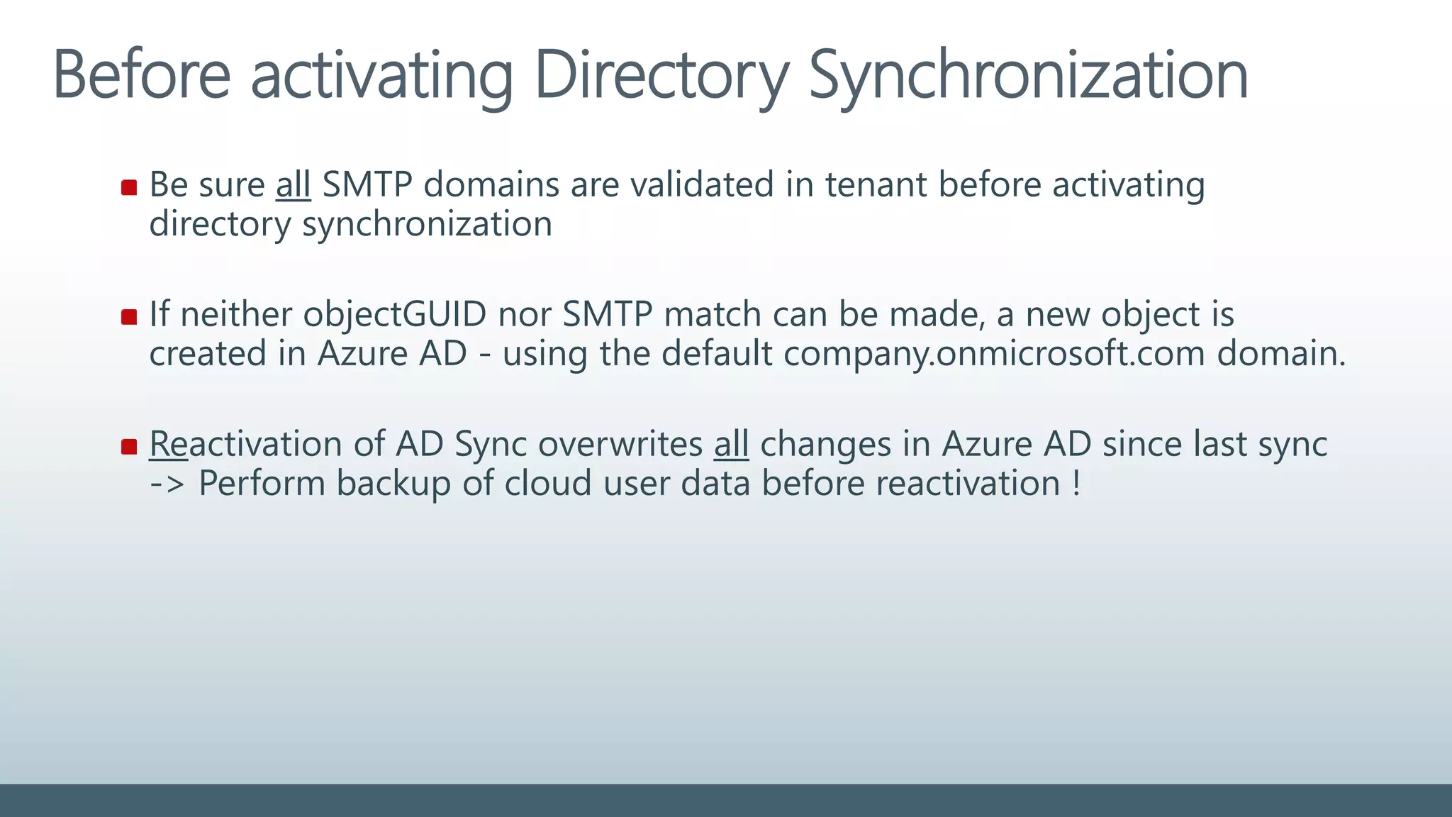 Before activating Directory Synchronization
Be sure all SMTP domains are validated in tenant before activating
directory synchronization
If neither objectGUID nor SMTP match can be made, a new object is
created in Azure AD - using the default company.onmicrosoft.com domain.
Reactivation of AD Sync overwrites all changes in Azure AD since last sync
-> Perform backup of cloud user data before reactivation !
 
