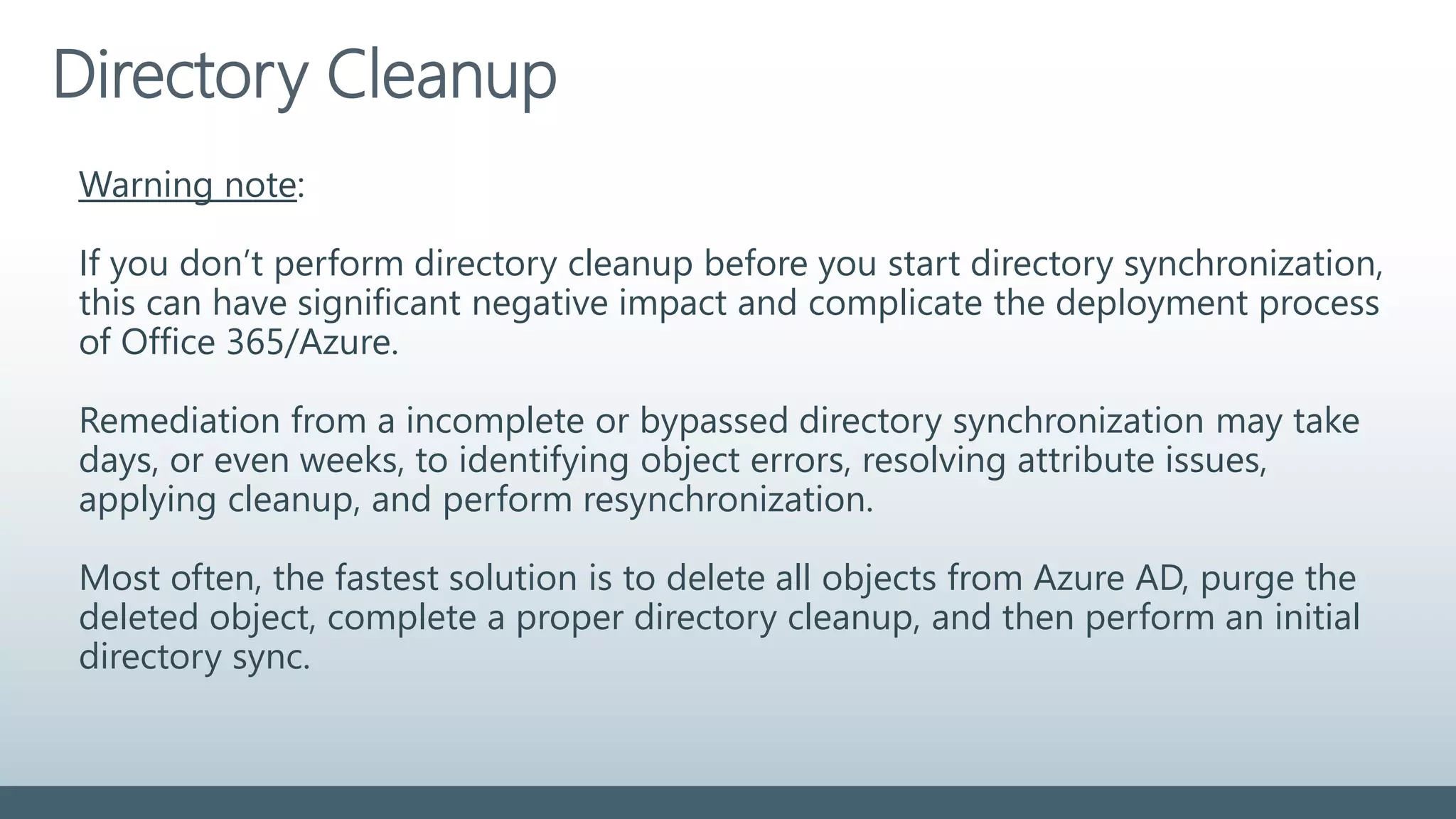 Directory Cleanup
Warning note:
If you don’t perform directory cleanup before you start directory synchronization,
this can have significant negative impact and complicate the deployment process
of Office 365/Azure.
Remediation from a incomplete or bypassed directory synchronization may take
days, or even weeks, to identifying object errors, resolving attribute issues,
applying cleanup, and perform resynchronization.
Most often, the fastest solution is to delete all objects from Azure AD, purge the
deleted object, complete a proper directory cleanup, and then perform an initial
directory sync.
 
