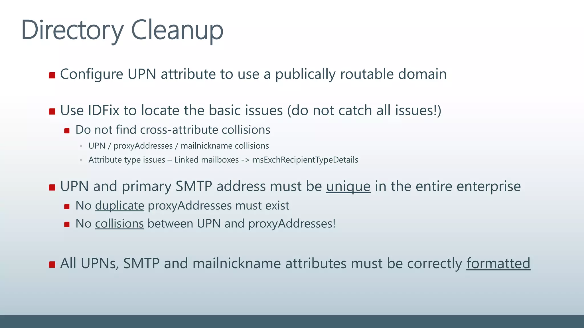 Directory Cleanup
Configure UPN attribute to use a publically routable domain
Use IDFix to locate the basic issues (do not catch all issues!)
Do not find cross-attribute collisions
▪ UPN / proxyAddresses / mailnickname collisions
▪ Attribute type issues – Linked mailboxes -> msExchRecipientTypeDetails
UPN and primary SMTP address must be unique in the entire enterprise
No duplicate proxyAddresses must exist
No collisions between UPN and proxyAddresses!
All UPNs, SMTP and mailnickname attributes must be correctly formatted
 