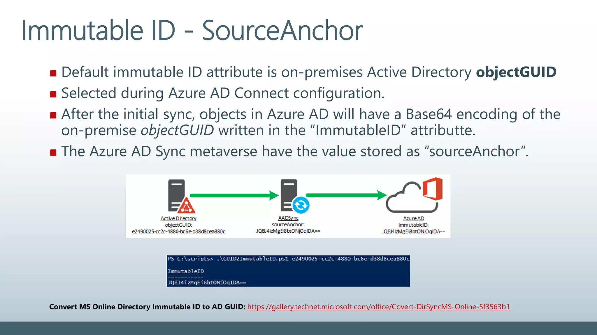 Default immutable ID attribute is on-premises Active Directory objectGUID
Selected during Azure AD Connect configuration.
After the initial sync, objects in Azure AD will have a Base64 encoding of the
on-premise objectGUID written in the “ImmutableID” attributte.
The Azure AD Sync metaverse have the value stored as “sourceAnchor”.
Immutable ID - SourceAnchor
Convert MS Online Directory Immutable ID to AD GUID: https://gallery.technet.microsoft.com/office/Covert-DirSyncMS-Online-5f3563b1
 