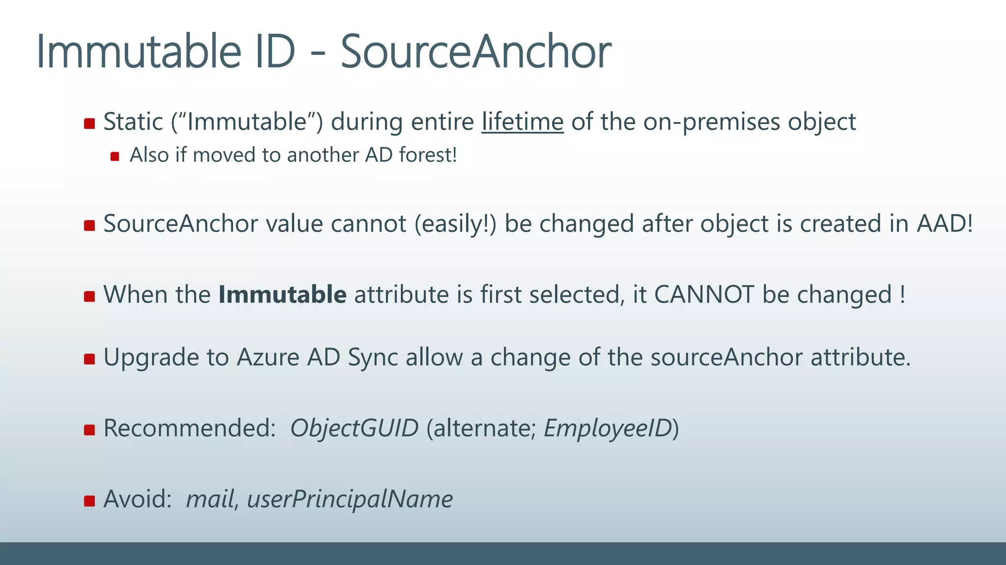 Static (“Immutable”) during entire lifetime of the on-premises object
Also if moved to another AD forest!
SourceAnchor value cannot (easily!) be changed after object is created in AAD!
When the Immutable attribute is first selected, it CANNOT be changed !
Upgrade to Azure AD Sync allow a change of the sourceAnchor attribute.
Recommended: ObjectGUID (alternate; EmployeeID)
Avoid: mail, userPrincipalName
Immutable ID - SourceAnchor
 