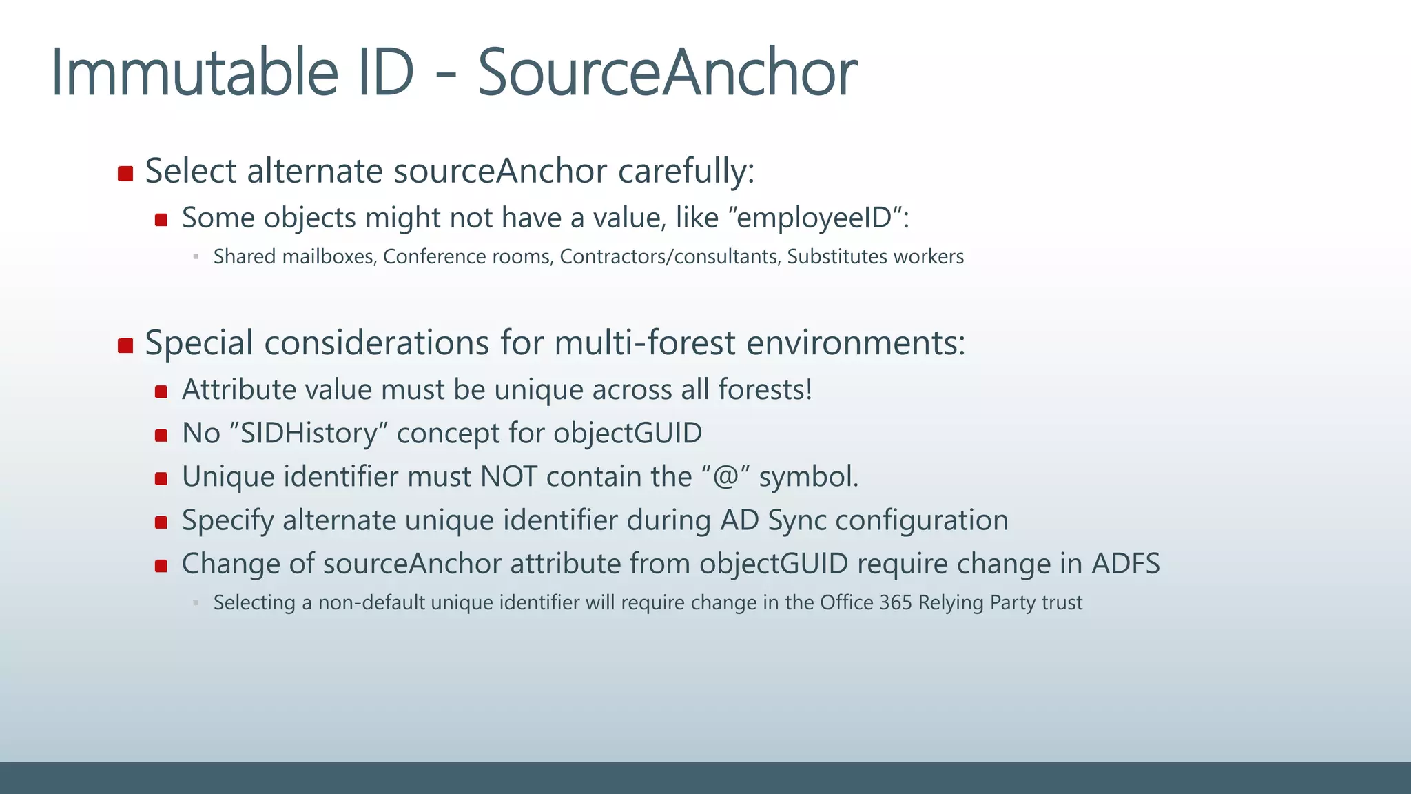 Select alternate sourceAnchor carefully:
Some objects might not have a value, like ”employeeID”:
▪ Shared mailboxes, Conference rooms, Contractors/consultants, Substitutes workers
Special considerations for multi-forest environments:
Attribute value must be unique across all forests!
No ”SIDHistory” concept for objectGUID
Unique identifier must NOT contain the “@” symbol.
Specify alternate unique identifier during AD Sync configuration
Change of sourceAnchor attribute from objectGUID require change in ADFS
▪ Selecting a non-default unique identifier will require change in the Office 365 Relying Party trust
Immutable ID - SourceAnchor
 
