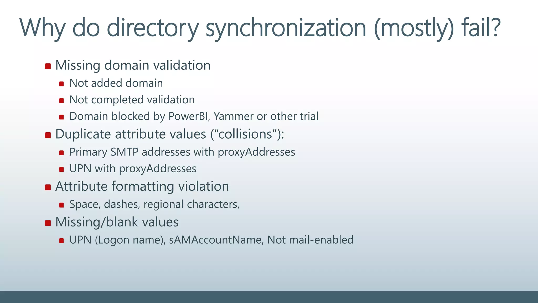 Missing domain validation
Not added domain
Not completed validation
Domain blocked by PowerBI, Yammer or other trial
Duplicate attribute values (“collisions”):
Primary SMTP addresses with proxyAddresses
UPN with proxyAddresses
Attribute formatting violation
Space, dashes, regional characters,
Missing/blank values
UPN (Logon name), sAMAccountName, Not mail-enabled
Why do directory synchronization (mostly) fail?
 