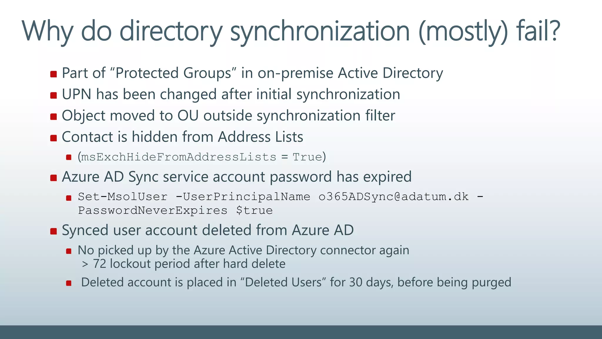 Part of “Protected Groups” in on-premise Active Directory
UPN has been changed after initial synchronization
Object moved to OU outside synchronization filter
Contact is hidden from Address Lists
(msExchHideFromAddressLists = True)
Azure AD Sync service account password has expired
Set-MsolUser -UserPrincipalName o365ADSync@adatum.dk -
PasswordNeverExpires $true
Synced user account deleted from Azure AD
No picked up by the Azure Active Directory connector again
> 72 lockout period after hard delete
Deleted account is placed in “Deleted Users” for 30 days, before being purged
Why do directory synchronization (mostly) fail?
 