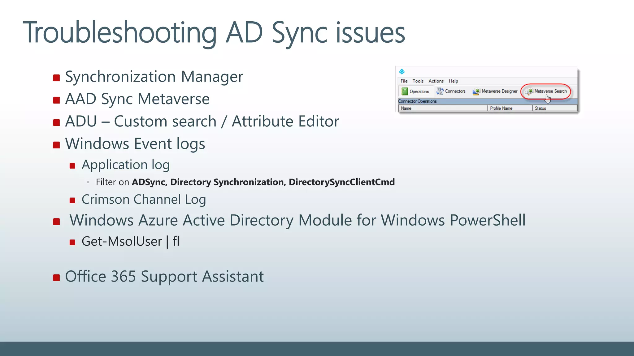 Synchronization Manager
AAD Sync Metaverse
ADU – Custom search / Attribute Editor
Windows Event logs
Application log
▪ Filter on ADSync, Directory Synchronization, DirectorySyncClientCmd
Crimson Channel Log
Windows Azure Active Directory Module for Windows PowerShell
Get-MsolUser | fl
Office 365 Support Assistant
Troubleshooting AD Sync issues
 