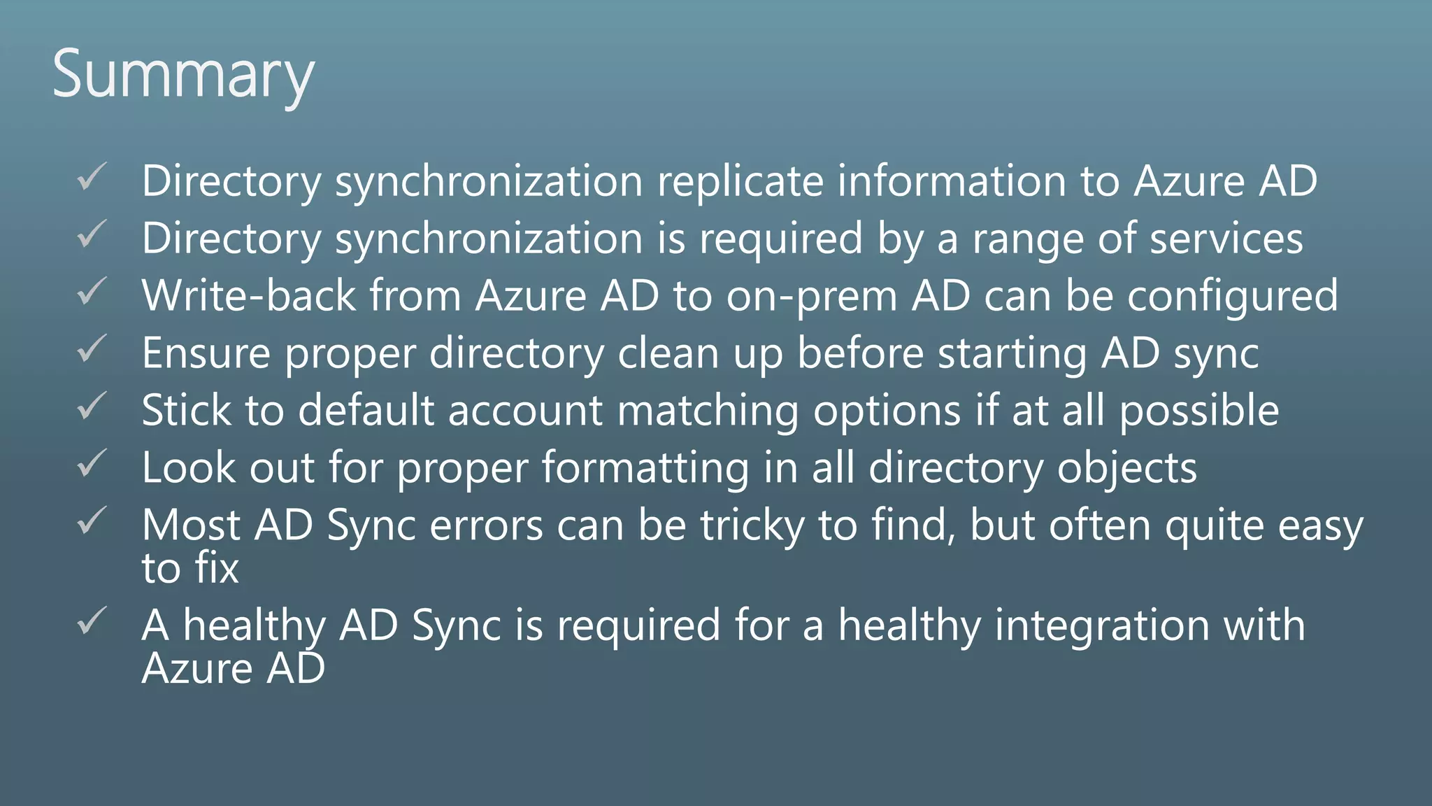Summary
 Directory synchronization replicate information to Azure AD
 Directory synchronization is required by a range of services
 Write-back from Azure AD to on-prem AD can be configured
 Ensure proper directory clean up before starting AD sync
 Stick to default account matching options if at all possible
 Look out for proper formatting in all directory objects
 Most AD Sync errors can be tricky to find, but often quite easy
to fix
 A healthy AD Sync is required for a healthy integration with
Azure AD
 