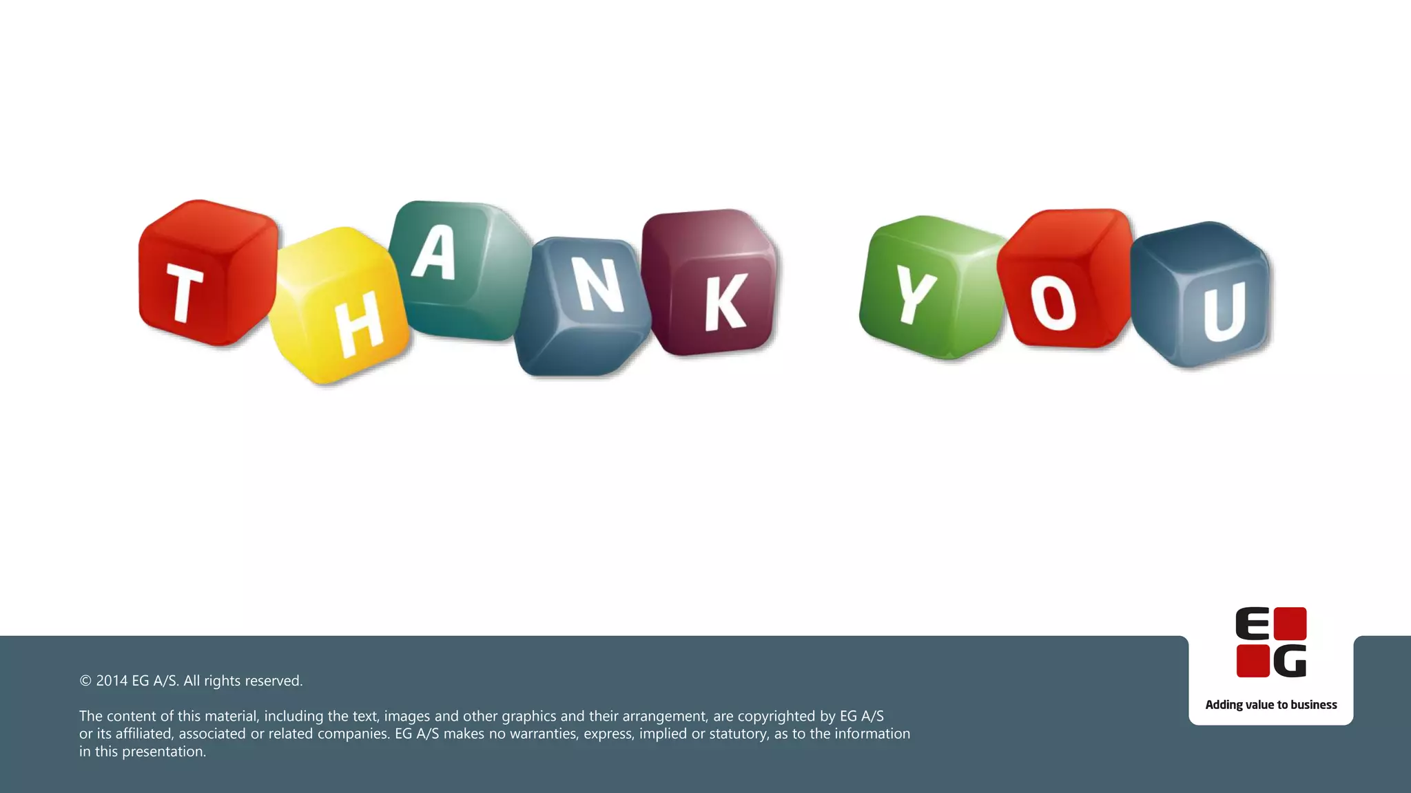 © 2014 EG A/S. All rights reserved.
The content of this material, including the text, images and other graphics and their arrangement, are copyrighted by EG A/S
or its affiliated, associated or related companies. EG A/S makes no warranties, express, implied or statutory, as to the information
in this presentation.
 