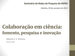 Seminário de Redes de Pesquisa da FAPEG
Goiânia, 29 de outubro de 2013

Colaboração em ciência:
fomento, pesquisa e inovação
Roberto C. S. Pacheco
EGC/UFSC

 