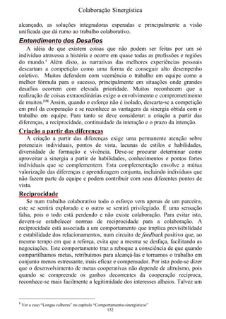 Colaboração Sinergística

alcançado, as soluções integradoras esperadas e principalmente a visão
unificada que dá rumo ao trabalho colaborativo.
Entendimento dos Desafios
   A idéia de que existem coisas que não podem ser feitas por um só
indivíduo atravessa a história e ocorre em quase todas as profissões e regiões
do mundo.1 Além disto, as narrativas das melhores experiências pessoais
descartam a competição como uma forma de conseguir alto desempenho
coletivo. Muitos defendem com veemência o trabalho em equipe como a
melhor fórmula para o sucesso, principalmente em situações onde grandes
desafios ocorrem com elevada prioridade. Muitos reconhecem que a
realização de coisas extraordinárias exige o envolvimento e comprometimento
de muitos.[10] Assim, quando o esforço não é isolado, descarta-se a competição
em prol da cooperação e se reconhece as vantagens da sinergia obtida com o
trabalho em equipe. Para tanto se deve considerar: a criação a partir das
diferenças, a reciprocidade, continuidade da interação e o prazo da intenção.
Criação a partir das diferenças
   A criação a partir das diferenças exige uma permanente atenção sobre
potenciais individuais, pontos de vista, lacunas de estilos e habilidades,
diversidade de formação e vivência. Deve-se procurar determinar como
aproveitar a sinergia a partir de habilidades, conhecimentos e pontos fortes
individuais que se complementem. Esta complementação envolve a mútua
valorização das diferenças e aprendizagem conjunta, incluindo indivíduos que
não fazem parte da equipe e podem contribuir com seus diferentes pontos de
vista.
Reciprocidade
    Se num trabalho colaborativo todo o esforço vem apenas de um parceiro,
este se sentirá explorado e o outro se sentirá privilegiado. É uma sensação
falsa, pois o todo está perdendo e não existe colaboração. Para evitar isto,
devem-se estabelecer normas de reciprocidade para a colaboração. A
reciprocidade está associada a um comportamento que implica previsibilidade
e estabilidade dos relacionamentos, num circuito de feedback positivo que, ao
mesmo tempo em que a reforça, evita que a mesma se desfaça, facilitando as
negociações. Este comportamento traz a reboque a consciência de que quando
compartilhamos metas, retribuímos para alcançá-las e tornamos o trabalho em
conjunto menos estressante, mais eficaz e compensador. Por isto pode-se dizer
que o desenvolvimento de metas cooperativas não depende de altruísmo, pois
quando se compreende os ganhos decorrentes da cooperação recíproca,
reconhece-se mais facilmente a legitimidade dos interesses alheios. Talvez um


1
    Ver o caso “Longas colheres” no capítulo “Comportamentos sinergísticos”
                                                   152
 