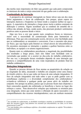 Sinergia Organizacional

das tarefas mais importantes do líder seja garantir que cada parte compreenda
os interesses da outra e esteja consciente do que ganha com a colaboração.
Continuidade da Interação
    A perspectiva de continuar interagindo no futuro talvez seja um dos mais
fortes argumentos a favor da colaboração. Isto porque, quem espera ter
interações duráveis e freqüentes no futuro tende a cooperar melhor no aqui e
agora. A expectativa de interações a longo prazo incita a prática constante da
dedicação e cortesia. Alguns acreditam que as condutas do amanhã são o
reflexo das atitudes de hoje, sendo assim, elas precisam produzir sentimentos
positivos entre as pessoas desde o início.
    Algo nos leva a crer que quanto mais complexos forem os interesses,
maior será a necessidade de comunicação direta para harmonizar as
diferenças. Para que esta comunicação ocorra, devem-se criar facilidades para
que os colaboradores se encontrem e conversem. Caso o encontro não possa
ser físico, que seja lógico pela Internet ou virtual através de teleconferência.2
Os encontros encorajam as interações e ajudam a quebrar barreiras entre os
indivíduos, as equipes e os setores organizacionais.
    Quanto mais os colaboradores perceberem a magnitude das possibilidades
dos resultados a longo prazo, mais eles lidam com facilidade com as
vicissitudes que podem vir a ocorrer no dia-a-dia do trabalho colaborativo.
Por sua vez, a percepção desses resultados depende de uma interação que
promova o compartilhamento de uma visão inspiradora do produto final do
trabalho colaborativo.
Soluções Integradoras
   Quando as pessoas deixam de ficar atentas ao proprietário da solução ou
ao originador da idéia, encarando o trabalho em conjunto como uma chance
de triunfo coletivo, diz-se que estão em busca de uma solução integradora. O
foco da solução integradora está todo sobre o que se pode ganhar com as
semelhanças explícitas e a diversidade complementar dos colaboradores,3
evitando-se referência a qualquer perda que possa advir do trabalho em
conjunto. Isto porque na prática, parece que as pessoas ficam mais dispostas a
fazer concessões quando são enfatizados os benefícios e lucros no lugar dos
esforços e custos. Para desenvolver soluções que realmente se orientem para
essa integração, temos que estar atentos à obtenção do apoio necessário e ao
compartilhamento dos recursos interdependentes; sem em nenhum momento


2
  Na sociedade do conhecimento, as facilidades tecnológicas estendem as possibilidades de encontros.
Além dos encontros físicos, hoje podemos nos encontrar por teleconferência, em chats, ou de forma
assíncrona por E-mail.[11]
3
  Ver mais detalhes sobre semelhanças explícitas e diversidade complementar no capítulo “Diversidade e
Complementaridade”
                                                  153
 