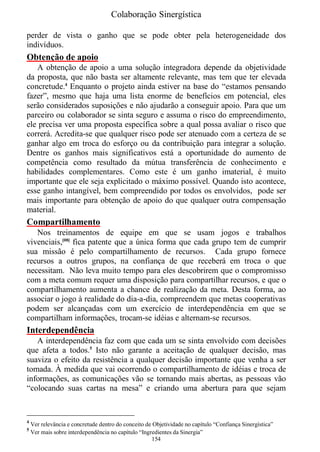 Colaboração Sinergística

perder de vista o ganho que se pode obter pela heterogeneidade dos
indivíduos.
Obtenção de apoio
   A obtenção de apoio a uma solução integradora depende da objetividade
da proposta, que não basta ser altamente relevante, mas tem que ter elevada
concretude.4 Enquanto o projeto ainda estiver na base do “estamos pensando
fazer”, mesmo que haja uma lista enorme de benefícios em potencial, eles
serão considerados suposições e não ajudarão a conseguir apoio. Para que um
parceiro ou colaborador se sinta seguro e assuma o risco do empreendimento,
ele precisa ver uma proposta específica sobre a qual possa avaliar o risco que
correrá. Acredita-se que qualquer risco pode ser atenuado com a certeza de se
ganhar algo em troca do esforço ou da contribuição para integrar a solução.
Dentre os ganhos mais significativos está a oportunidade do aumento de
competência como resultado da mútua transferência de conhecimento e
habilidades complementares. Como este é um ganho imaterial, é muito
importante que ele seja explicitado o máximo possível. Quando isto acontece,
esse ganho intangível, bem compreendido por todos os envolvidos, pode ser
mais importante para obtenção de apoio do que qualquer outra compensação
material.
Compartilhamento
   Nos treinamentos de equipe em que se usam jogos e trabalhos
vivenciais,[08] fica patente que a única forma que cada grupo tem de cumprir
sua missão é pelo compartilhamento de recursos. Cada grupo fornece
recursos a outros grupos, na confiança de que receberá em troca o que
necessitam. Não leva muito tempo para eles descobrirem que o compromisso
com a meta comum requer uma disposição para compartilhar recursos, e que o
compartilhamento aumenta a chance de realização da meta. Desta forma, ao
associar o jogo à realidade do dia-a-dia, compreendem que metas cooperativas
podem ser alcançadas com um exercício de interdependência em que se
compartilham informações, trocam-se idéias e alternam-se recursos.
Interdependência
   A interdependência faz com que cada um se sinta envolvido com decisões
que afeta a todos.5 Isto não garante a aceitação de qualquer decisão, mas
suaviza o efeito da resistência a qualquer decisão importante que venha a ser
tomada. À medida que vai ocorrendo o compartilhamento de idéias e troca de
informações, as comunicações vão se tornando mais abertas, as pessoas vão
“colocando suas cartas na mesa” e criando uma abertura para que sejam


4
    Ver relevância e concretude dentro do conceito de Objetividade no capítulo “Confiança Sinergística”
5
    Ver mais sobre interdependência no capítulo “Ingredientes da Sinergia”
                                                     154
 