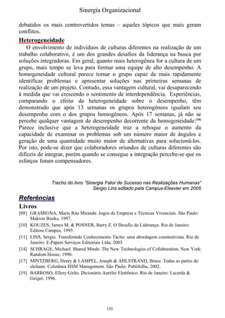 Sinergia Organizacional

debatidos os mais controvertidos temas – aqueles tópicos que mais geram
conflitos.
Heterogeneidade
    O envolvimento de indivíduos de culturas diferentes na realização de um
trabalho colaborativo, é um dos grandes desafios da liderança na busca por
soluções integradoras. Em geral, quanto mais heterogênea for a cultura de um
grupo, mais tempo se leva para formar uma equipe de alto desempenho. A
homogeneidade cultural parece tornar o grupo capaz de mais rapidamente
identificar problemas e apresentar soluções nas primeiras semanas de
realização de um projeto. Contudo, essa vantagem cultural, vai desaparecendo
à medida que vai crescendo o sentimento de interdependência. Experiências,
comparando o efeito da heterogeneidade sobre o desempenho, têm
demonstrado que após 13 semanas os grupos heterogêneos igualam seu
desempenho com o dos grupos homogêneos. Após 17 semanas, já não se
percebe qualquer vantagem de desempenho decorrente da homogeneidade.[10]
Parece inclusive que a heterogeneidade traz a reboque o aumento da
capacidade de examinar os problemas sob um número maior de ângulos e
geração de uma quantidade muito maior de alternativas para solucioná-los.
Por isto, pode-se dizer que colaboradores oriundos de culturas diferentes são
difíceis de integrar, porém quando se consegue a integração percebe-se que os
esforços foram compensadores.


               Trecho do livro “Sinergia Fator de Sucesso nas Realizações Humanas”
                                   Sérgio Lins editado pela Campus-Elsevier em 2005

Referências
Livros
[08] GRAMIGNA, Maria Rita Miranda. Jogos de Empresa e Técnicas Vivenciais. São Paulo:
     Makron Books, 1997.
[10] KOUZES, James M. & POSNER, Barry Z. O Desafio da Liderança. Rio de Janeiro:
     Editora Campus, 1995.
[11] LINS, Sérgio. Transferindo Conhecimento Tácito: uma abordagem construtivista. Rio de
     Janeiro: E-Papers Serviços Editoriais Ltda, 2003
[14] SCHRAGE, Michael. Shared Minds: The New Technologies of Collaboration. New York:
     Random House, 1990.
[17] MINTZBERG, Henry & LAMPEL, Joseph & AHLSTRAND, Bruce. Todas as partes do
     elefante. Coletânea HSM Management. São Paulo: Publifolha, 2002.
[19] BARROSO, Ellery Girão. Dicionário Aurélio Eletrônico. Rio de Janeiro: Lacerda &
     Geiger, 1996.




                                          155
 