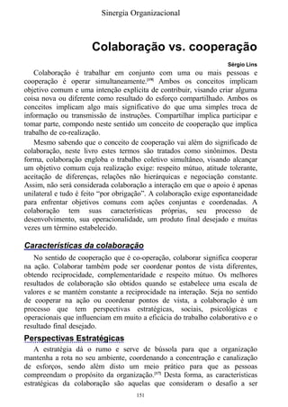 Sinergia Organizacional



                      Colaboração vs. cooperação
                                                                   Sérgio Lins
   Colaboração é trabalhar em conjunto com uma ou mais pessoas e
cooperação é operar simultaneamente.[19] Ambos os conceitos implicam
objetivo comum e uma intenção explícita de contribuir, visando criar alguma
coisa nova ou diferente como resultado do esforço compartilhado. Ambos os
conceitos implicam algo mais significativo do que uma simples troca de
informação ou transmissão de instruções. Compartilhar implica participar e
tomar parte, compondo neste sentido um conceito de cooperação que implica
trabalho de co-realização.
   Mesmo sabendo que o conceito de cooperação vai além do significado de
colaboração, neste livro estes termos são tratados como sinônimos. Desta
forma, colaboração engloba o trabalho coletivo simultâneo, visando alcançar
um objetivo comum cuja realização exige: respeito mútuo, atitude tolerante,
aceitação de diferenças, relações não hierárquicas e negociação constante.
Assim, não será considerada colaboração a interação em que o apoio é apenas
unilateral e tudo é feito “por obrigação”. A colaboração exige espontaneidade
para enfrentar objetivos comuns com ações conjuntas e coordenadas. A
colaboração tem suas características próprias, seu processo de
desenvolvimento, sua operacionalidade, um produto final desejado e muitas
vezes um término estabelecido.

Características da colaboração
   No sentido de cooperação que é co-operação, colaborar significa cooperar
na ação. Colaborar também pode ser coordenar pontos de vista diferentes,
obtendo reciprocidade, complementaridade e respeito mútuo. Os melhores
resultados de colaboração são obtidos quando se estabelece uma escala de
valores e se mantém constante a reciprocidade na interação. Seja no sentido
de cooperar na ação ou coordenar pontos de vista, a colaboração é um
processo que tem perspectivas estratégicas, sociais, psicológicas e
operacionais que influenciam em muito a eficácia do trabalho colaborativo e o
resultado final desejado.
Perspectivas Estratégicas
    A estratégia dá o rumo e serve de bússola para que a organização
mantenha a rota no seu ambiente, coordenando a concentração e canalização
de esforços, sendo além disto um meio prático para que as pessoas
compreendam o propósito da organização.[17] Desta forma, as características
estratégicas da colaboração são aquelas que consideram o desafio a ser
                                     151
 