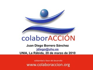 solidaridad a favor del desarrollo
www.colaboraccion.org
Juan Diego Borrero Sánchez
jdiego@uhu.es
UNIA, La Rábida, 20 de marzo de 2010
 
