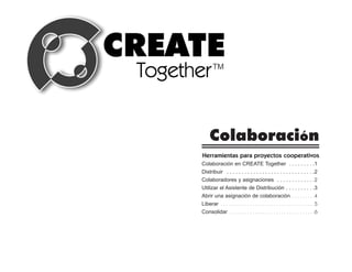 Colaboración
Herramientas para proyectos cooperativos
Colaboración en CREATE Together . . . . . . . . .1
Distribuir . . . . . . . . . . . . . . . . . . . . . . . . . . . . . .2
Colaboradores y asignaciones . . . . . . . . . . . . .2
Utilizar el Asistente de Distribución . . . . . . . . . .3
Abrir una asignación de colaboración . . . . . . . . .4
Liberar . . . . . . . . . . . . . . . . . . . . . . . . . . . . . . . . . . . .5
Consolidar . . . . . . . . . . . . . . . . . . . . . . . . . . . . . . . . .6
 