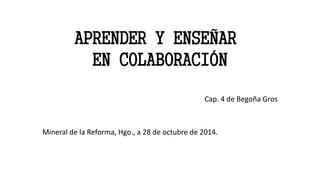 APRENDER Y ENSEÑAR 
EN COLABORACIÓN 
Cap. 4 de Begoña Gros 
Mineral de la Reforma, Hgo., a 28 de octubre de 2014. 
 