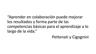 “Aprender en colaboración puede mejorar 
los resultados y forma parte de las 
competencias básicas para el aprendizaje a lo 
largo de la vida.” 
Pettenati y Cigognini 
