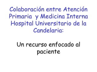 Colaboración entre Atención
Primaria y Medicina Interna
Hospital Universitario de la
Candelaria:
Un recurso enfocado al
paciente
 