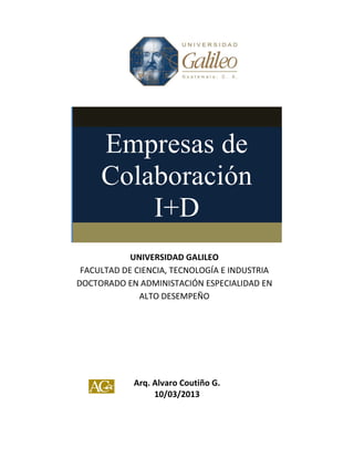 Arq. Alvaro Coutiño G.
10/03/2013
Empresas de
Colaboración
I+D
UNIVERSIDAD GALILEO
FACULTAD DE CIENCIA, TECNOLOGÍA E INDUSTRIA
DOCTORADO EN ADMINISTACIÓN ESPECIALIDAD EN
ALTO DESEMPEÑO
 