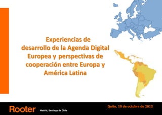 Experiencias de
desarrollo de la Agenda Digital
  Europea y perspectivas de
 cooperación entre Europa y
       América Latina



                                  Quito, 10 de octubre de 2012
      Madrid, Santiago de Chile
 